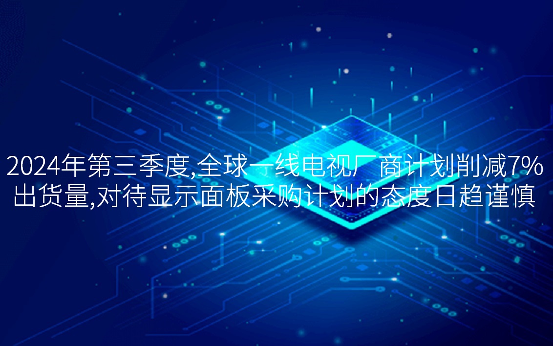 2024年第三季度，，，，，，，全球一线电视厂商打算削减7%出货量，，，，，，，对待显示面板采购打算的态度日趋审慎